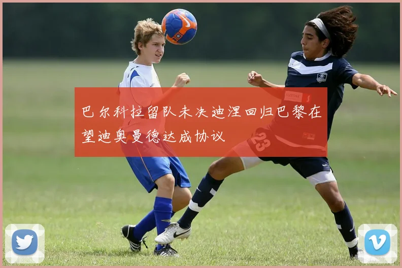 巴尔科拉留队未决迪涅回归巴黎在望迪奥曼德达成协议
