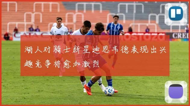 湖人对骑士新星迪恩韦德表现出兴趣竞争将愈加激烈