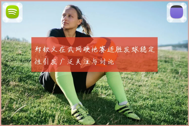 郑钦文在武网硬地赛连胜发球稳定性引发广泛关注与讨论
