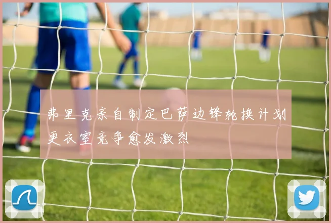 弗里克亲自制定巴萨边锋轮换计划更衣室竞争愈发激烈