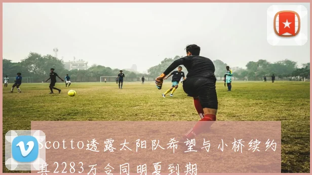 Scotto透露太阳队希望与小桥续约其2283万合同明夏到期