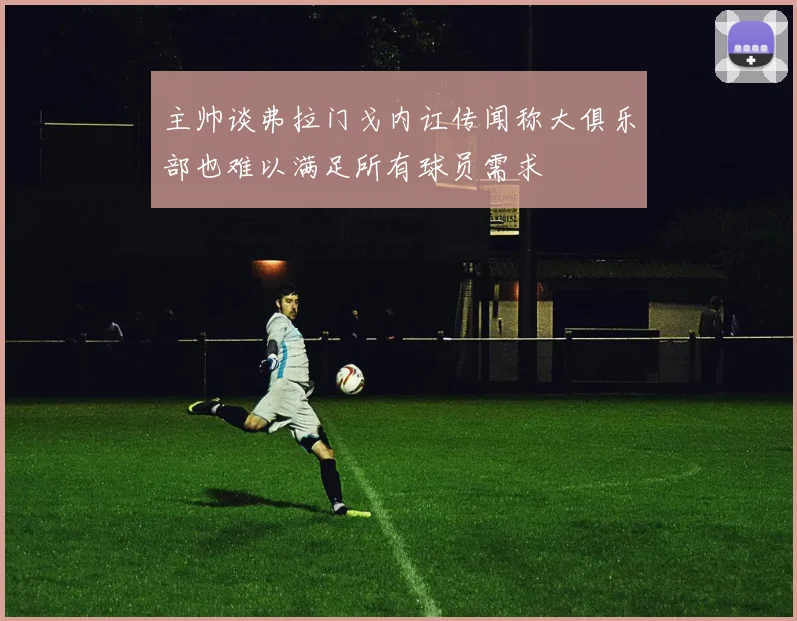 主帅谈弗拉门戈内讧传闻称大俱乐部也难以满足所有球员需求