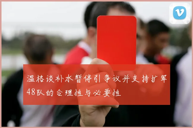 温格谈补水暂停引争议并支持扩军48队的合理性与必要性