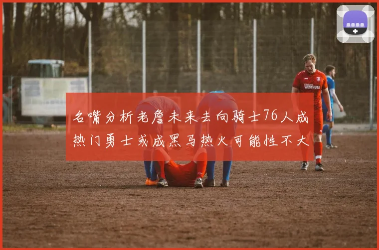 名嘴分析老詹未来去向骑士76人成热门勇士或成黑马热火可能性不大